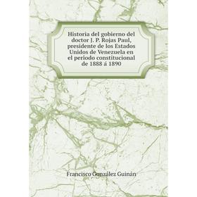 

Книга Historia del gobierno del doctor J. P. Rojas Paul, presidente de los Estados Unidos de Venezuela en el período constitucional de 1888 á 1890