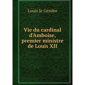 

Книга Vie du cardinal d'Amboise, premier ministre de Louis XII. Louis le Gendre