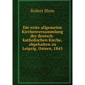 

Книга Die erste allgemeine Kirchenversammlung der deutsch-katholischen Kirche, abgehalten zu Leipzig, Ostern, 1845. Robert Blum