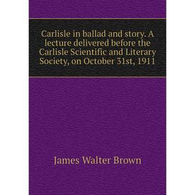 

Книга Carlisle in ballad and story. A lecture delivered before the Carlisle Scientific and Literary Society, on October 31st, 1911. James Walter Brown