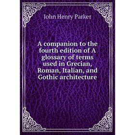 

Книга A companion to the fourth edition of A glossary of terms used in Grecian, Roman, Italian, and Gothic architecture. John Henry Parker