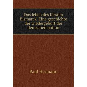 

Книга Das leben des fürsten Bismarck. Eine geschichte der wiedergeburt der deutschen nation. Paul Hermann