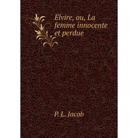 

Книга Elvire, ou, La femme innocente et perdue. P. L. Jacob