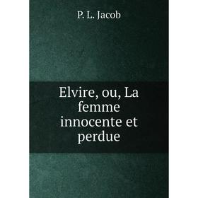 

Книга Elvire, ou, La femme innocente et perdue. P. L. Jacob