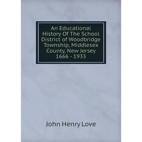 

Книга An Educational History Of The School District of Woodbridge Township, Middlesex County, New Jersey 1666-1933. John Henry Love