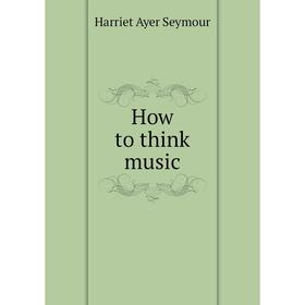 

Книга How to think music. Harriet Ayer Seymour