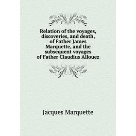 

Книга Relation of the voyages, discoveries, and death, of Father James Marquette, and the subsequent voyages of Father Claudius Allouez. Jacques Marqu