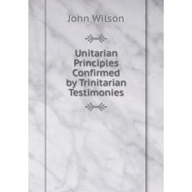 

Книга Unitarian Principles Confirmed by Trinitarian Testimonies. John Wilson