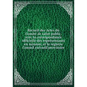 

Книга Recueil des Actes du Comité de salut public, avec la correspondance officielle des représentants en mission, et le registre Conseil exécutif