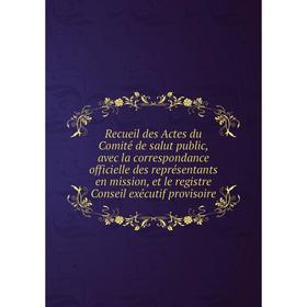 

Книга Recueil des Actes du Comité de salut public, avec la correspondance officielle des représentants en mission, et le registre Conseil exécutif