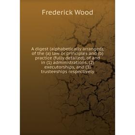

Книга A digest (alphabetically arranged), of the (a) law or principles and (b) practice (fully detailed), of and in (1) administrations, (2) executors