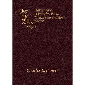 

Книга Shakespeare on horseback and Shakespeare no dog fancier. Charles E. Flower