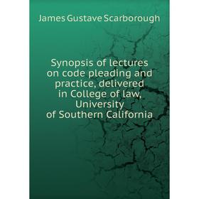 

Книга Synopsis of lectures on code pleading and practice, delivered in College of law, University of Southern California. James Gustave Scarborough