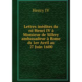 

Книга Lettres inédites du roi Henri IV à Monsieur de Sillery ambassadeur à Rome du 1er Avril au 27 Juin 1600