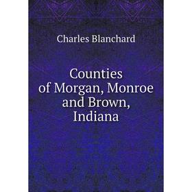 

Книга Counties of Morgan, Monroe and Brown, Indiana. Charles Blanchard