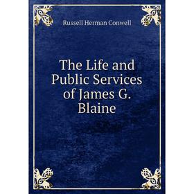 

Книга The Life and Public Services of James G. Blaine. Conwell Russell Herman