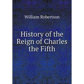 

Книга History of the Reign of Charles the Fifth. William Robertson