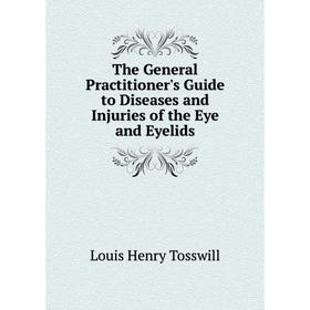 

Книга The General Practitioner's Guide to Diseases and Injuries of the Eye and Eyelids. Louis Henry Tosswill