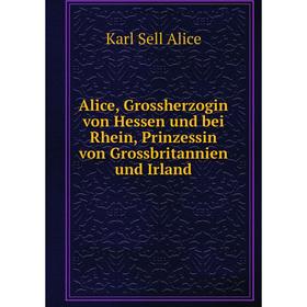 

Книга Alice, Grossherzogin von Hessen und bei Rhein, Prinzessin von Grossbritannien und Irland. Karl Sell Alice