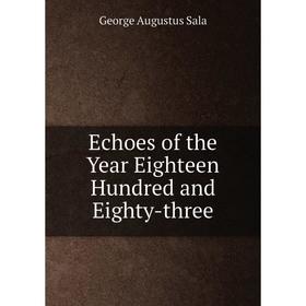 

Книга Echoes of the Year Eighteen Hundred and Eighty-three. George Augustus Sala