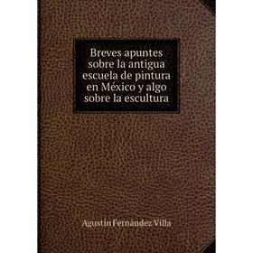 

Книга Breves apuntes sobre la antigua escuela de pintura en México y algo sobre la escultura. Agustín Fernández Villa