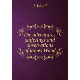 

Книга The adventures, sufferings and observations of James Wood. J. Wood