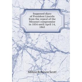 

Книга Supposed diary of President Lincoln from the repeal of the Missouri compromise in 1854 until April 14, 1865. Milton Robison Scott