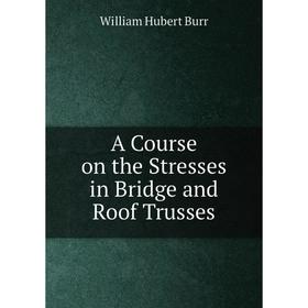 

Книга A Course on the Stresses in Bridge and Roof Trusses. William Hubert Burr