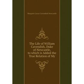 

Книга The Life of William Cavendish, Duke of Newcastle, to which is Added the True Relation of My. Margaret Lucas Cavendish Newcastle