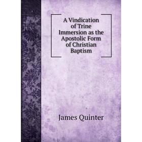 

Книга A Vindication of Trine Immersion as the Apostolic Form of Christian Baptism. James Quinter