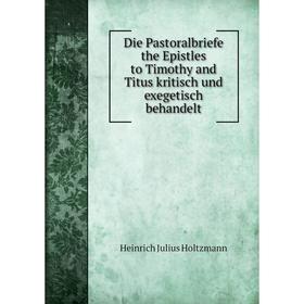 

Книга Die Pastoralbriefe the Epistles to Timothy and Titus kritisch und exegetisch behandelt. Heinrich Julius Holtzmann