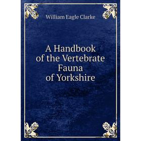 

Книга A Handbook of the Vertebrate Fauna of Yorkshire. William E. Clarke