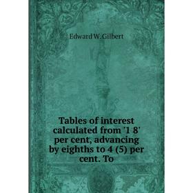 

Книга Tables of interest calculated from '1 8' per cent, advancing by eighths to 4 (5) per cent. To. Edward W. Gilbert
