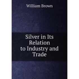 

Книга Silver in Its Relation to Industry and Trade. William Brown