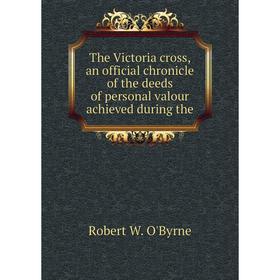 

Книга The Victoria cross, an official chronicle of the deeds of personal valour achieved during the. Robert W. O'Byrne