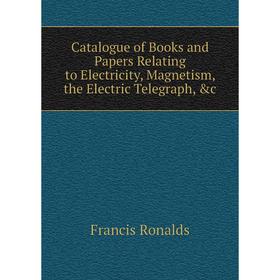 

Книга Catalogue of Books and Papers Relating to Electricity, Magnetism, the Electric Telegraph, &c. Francis Ronalds