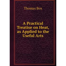 

Книга A Practical Treatise on Heat, as Applied to the Useful Arts. Thomas Box
