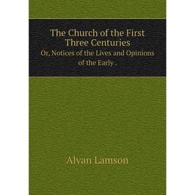 

Книга The Church of the First Three CenturiesOr, Notices of the Lives and Opinions of the Early. Alvan Lamson