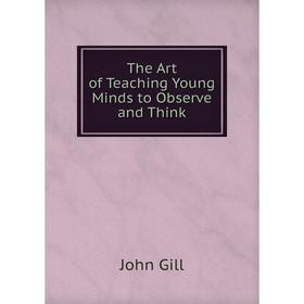 

Книга The Art of Teaching Young Minds to Observe and Think. John Gill