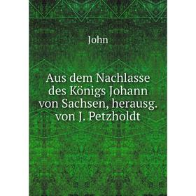 

Книга Aus dem Nachlasse des Königs Johann von Sachsen, herausg. von J. Petzholdt. John