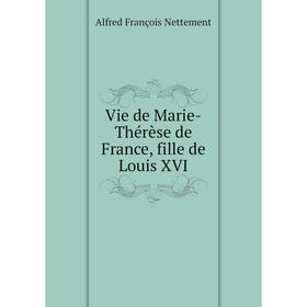 

Книга Vie de Marie-Thérèse de France, fille de Louis XVI. Alfred François Nettement