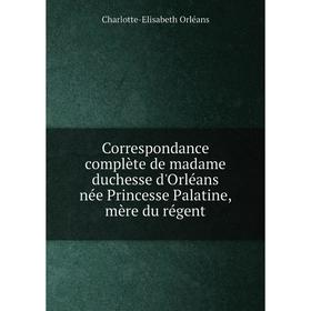 

Книга Correspondance complète de madame duchesse d'Orléans née Princesse Palatine, mère du régent. Charlotte-Elisabeth Orléans