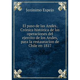 

Книга El paso de las Andes. Crónica histórica de las operaciones del ejercito de los Andes, para la restauracion de Chile en 1817. Jerónimo Espejo