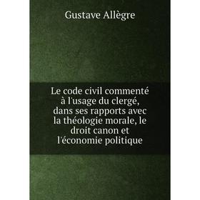 

Книга Le code civil commenté à l'usage du clergé, dans ses rapports avec la théologie morale, le droit canon et l'économie politique