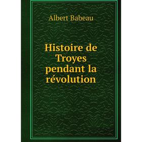 

Книга Histoire de Troyes pendant la révolution. Albert Babeau