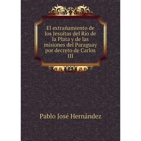 

Книга El extrañamiento de los Jesuítas del Río de la Plata y de las misiones del Paraguay por decreto de Carlos III. Pablo José Hernández