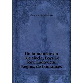 

Книга Un humaniste au 16e siècle, Loys Le Roy, Ludovicus Regius, de Coutances. Abraham Henri Becker