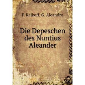 

Книга Die Depeschen des Nuntius Aleander. P. Kalkoff, G. Aleandro