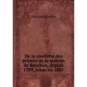 

Книга De la conduite des princes de la maison de Bourbon, depuis 1789, jusqu'en 1805. Bertrand Barère