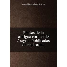 

Книга Rentas de la antigua corona de Aragon. Publicadas de real órden. Manuel Bofarull y de Sartorio